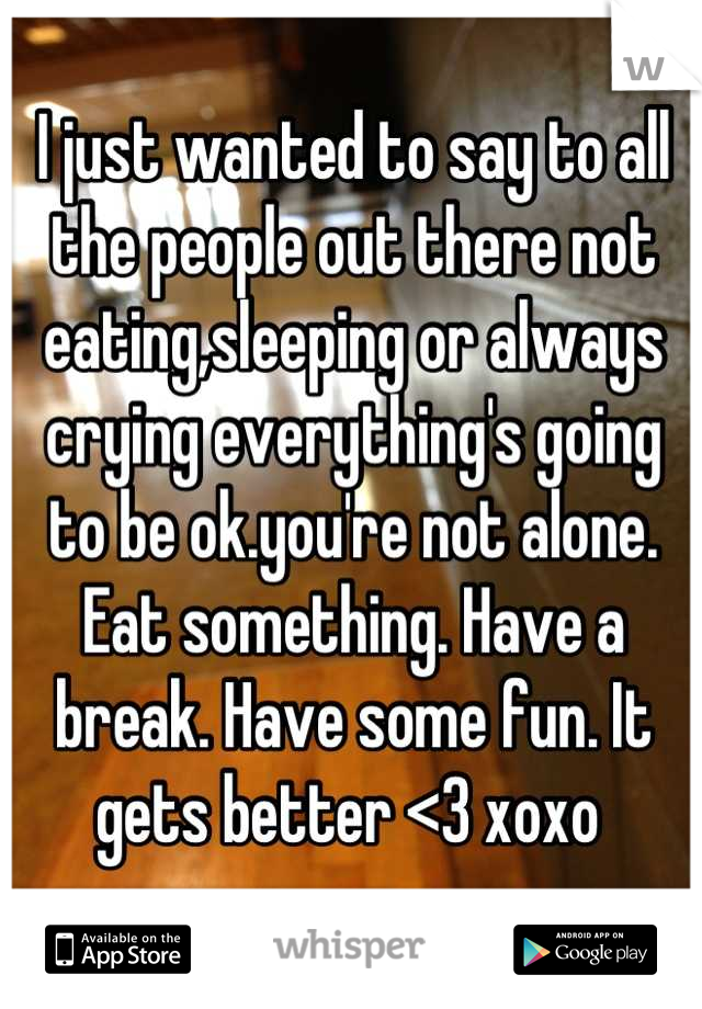 I just wanted to say to all the people out there not eating,sleeping or always crying everything's going to be ok.you're not alone. Eat something. Have a break. Have some fun. It gets better <3 xoxo 
