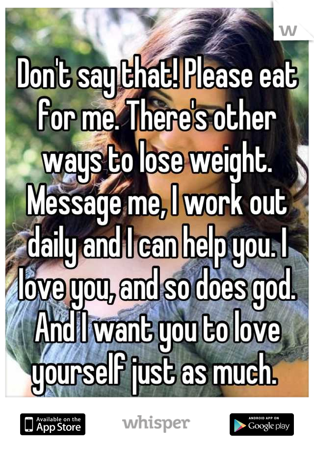 Don't say that! Please eat for me. There's other ways to lose weight. Message me, I work out daily and I can help you. I love you, and so does god. And I want you to love yourself just as much. 