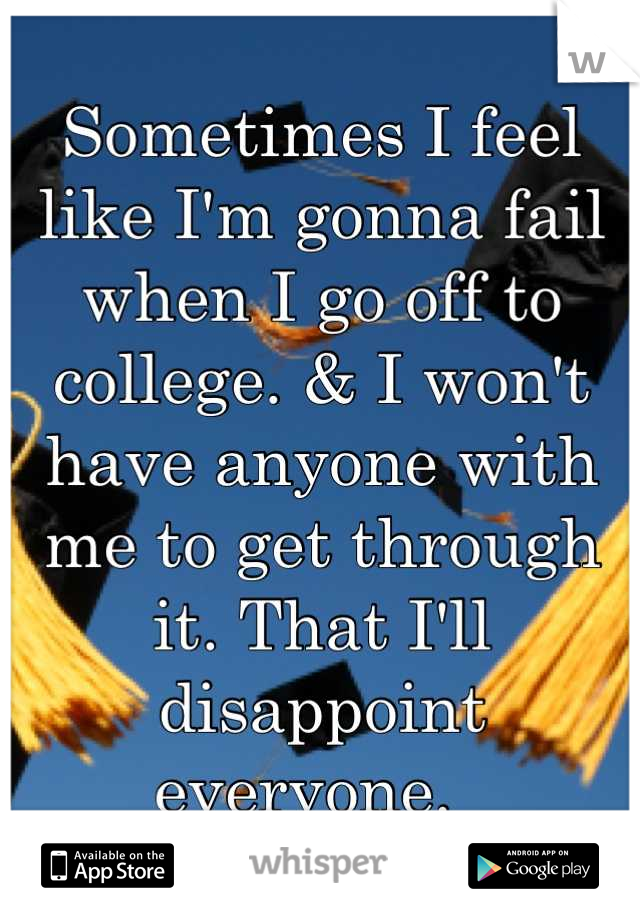 Sometimes I feel like I'm gonna fail when I go off to college. & I won't have anyone with me to get through it. That I'll disappoint everyone.  