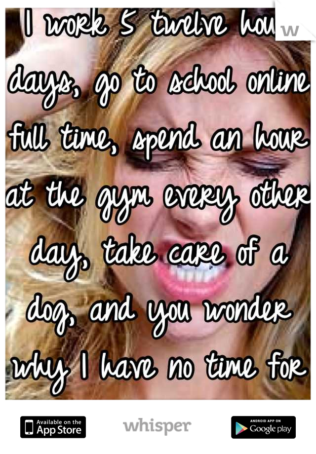 I work 5 twelve hour days, go to school online full time, spend an hour at the gym every other day, take care of a dog, and you wonder why I have no time for a love/ sex life...