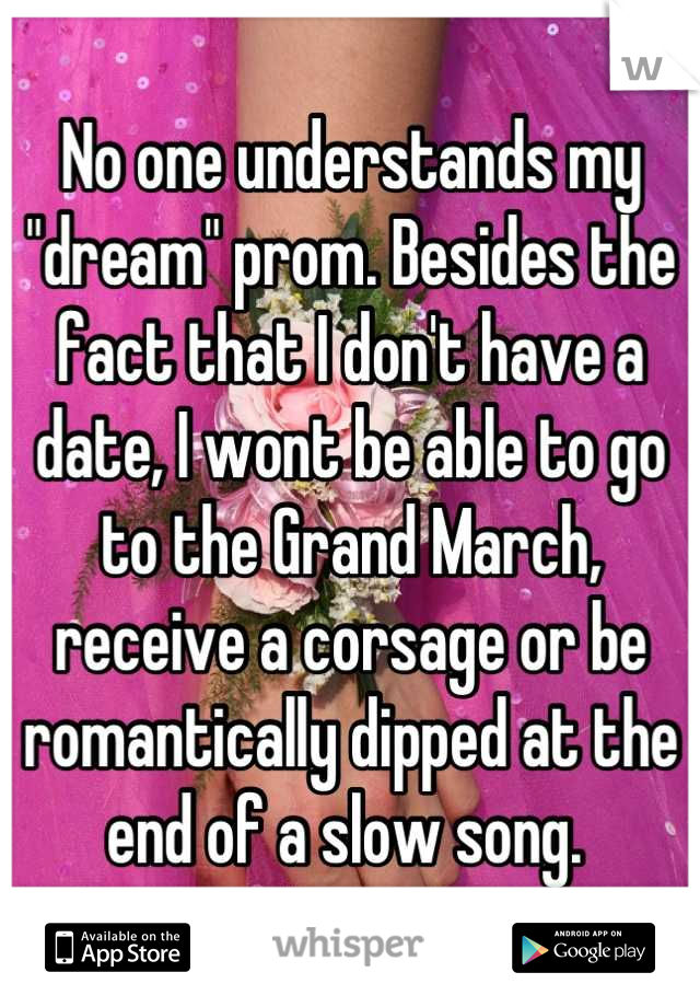 No one understands my "dream" prom. Besides the fact that I don't have a date, I wont be able to go to the Grand March, receive a corsage or be romantically dipped at the end of a slow song. 
