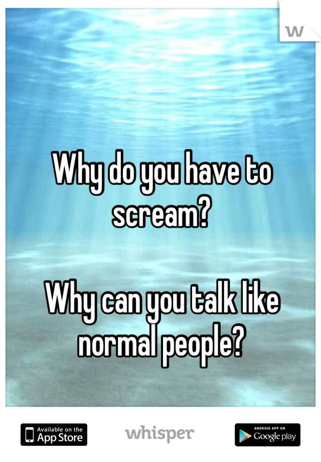 Why do you have to scream?

Why can you talk like normal people?