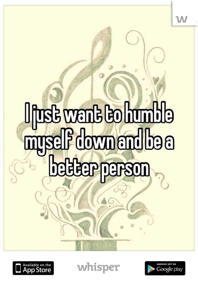 I just want to humble myself down and be a better person