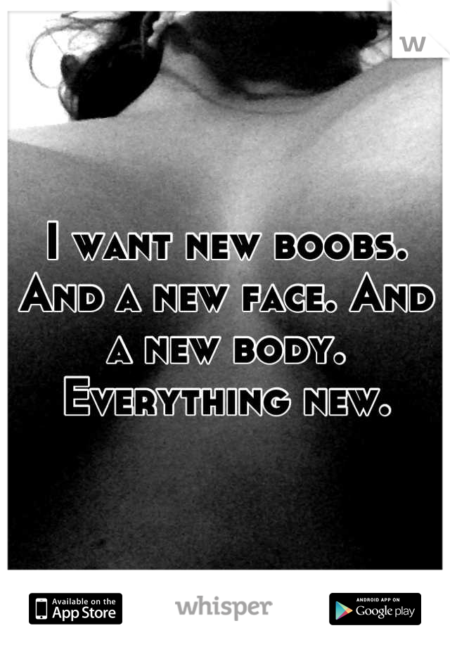 I want new boobs. And a new face. And a new body. Everything new.