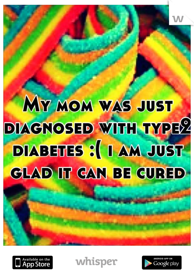 My mom was just diagnosed with type2 diabetes :( i am just glad it can be cured
