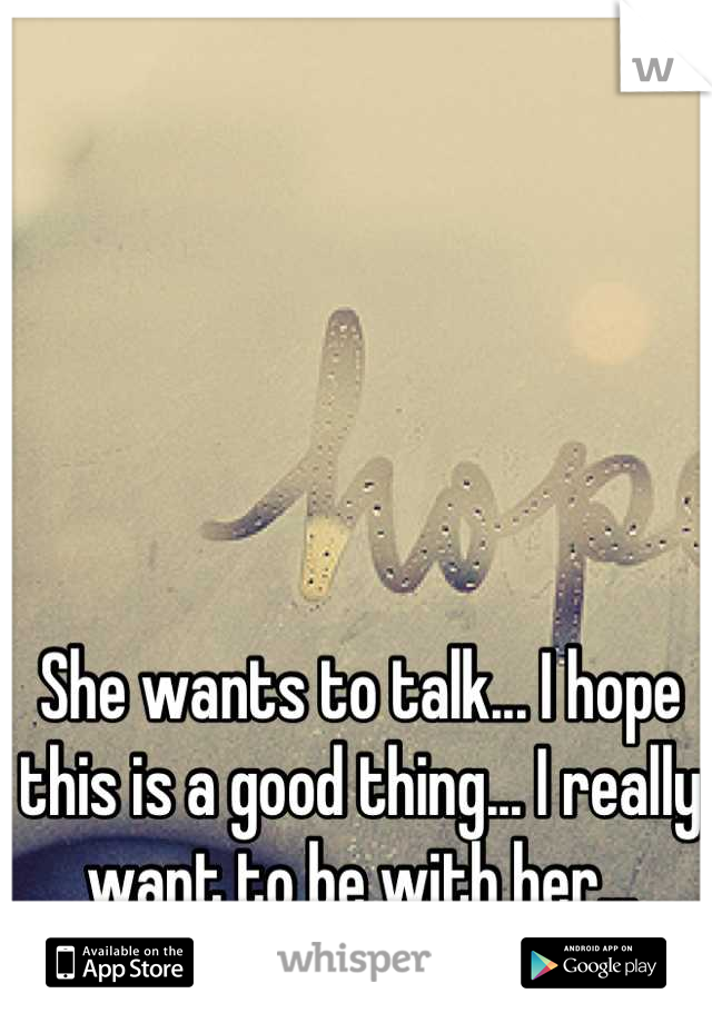 She wants to talk... I hope this is a good thing... I really want to be with her...