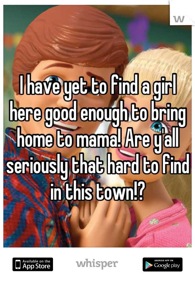 I have yet to find a girl here good enough to bring home to mama! Are y'all seriously that hard to find in this town!?