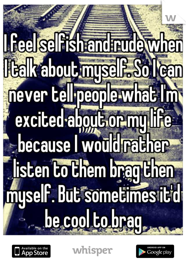 I feel selfish and rude when I talk about myself. So I can never tell people what I'm excited about or my life because I would rather listen to them brag then myself. But sometimes it'd be cool to brag