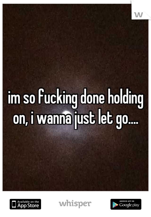 im so fucking done holding on, i wanna just let go....