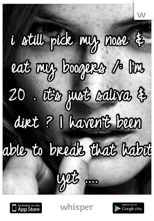 i still pick my nose & eat my boogers /: I'm 20 . it's just saliva & dirt ? I haven't been able to break that habit yet ....
