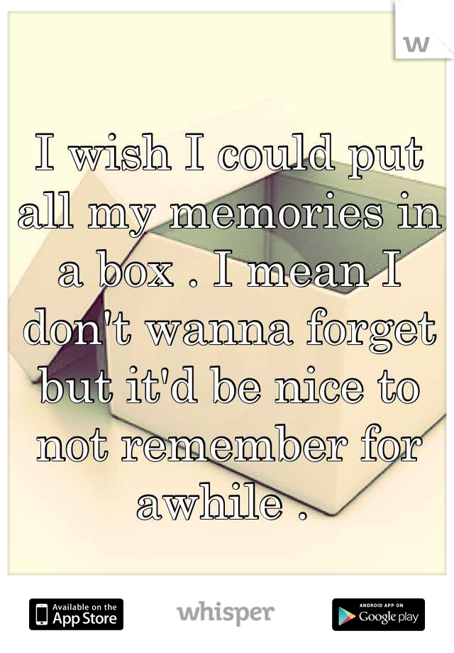I wish I could put all my memories in a box . I mean I don't wanna forget but it'd be nice to not remember for awhile . 