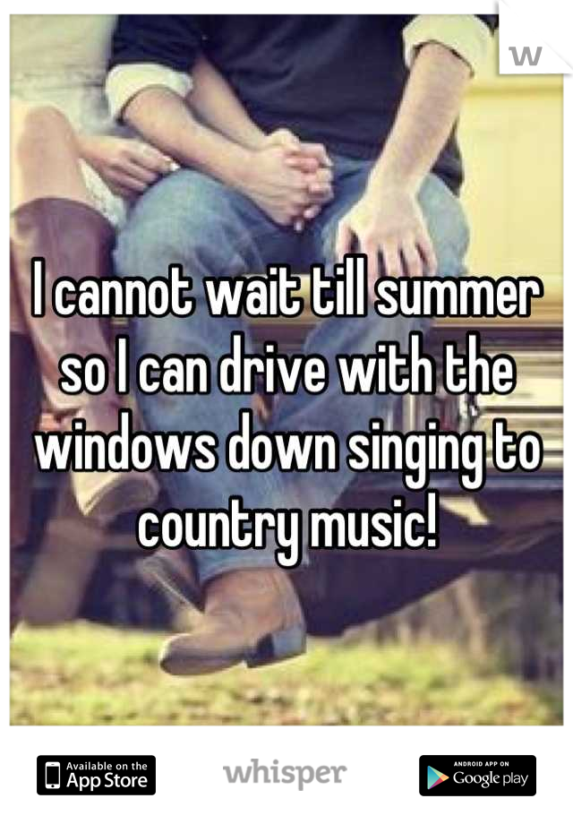 I cannot wait till summer so I can drive with the windows down singing to country music!