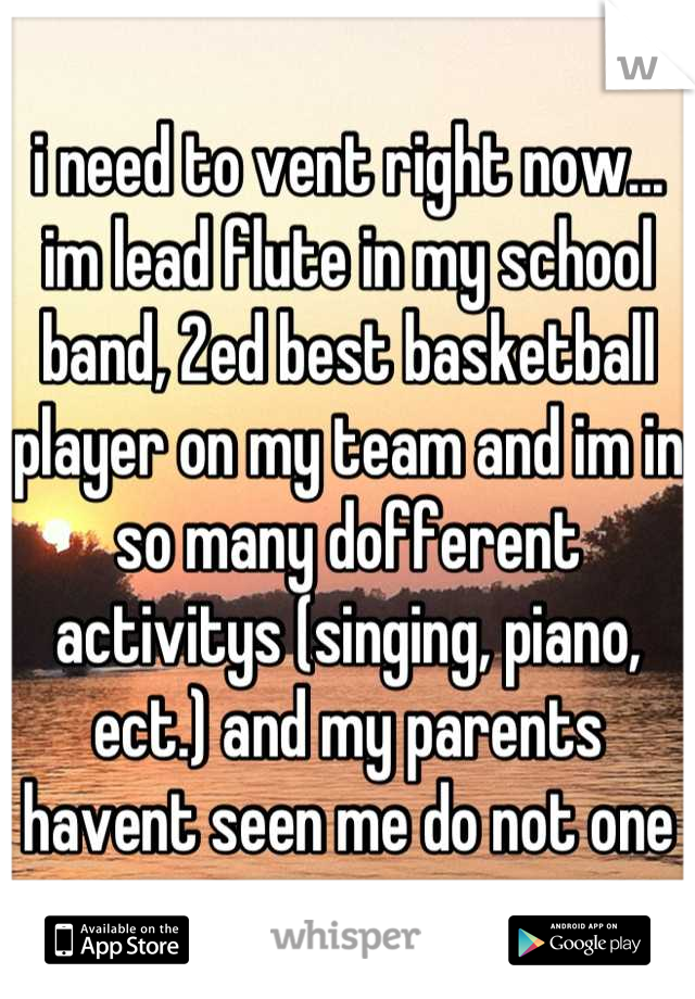 i need to vent right now... im lead flute in my school band, 2ed best basketball player on my team and im in so many dofferent activitys (singing, piano, ect.) and my parents havent seen me do not one