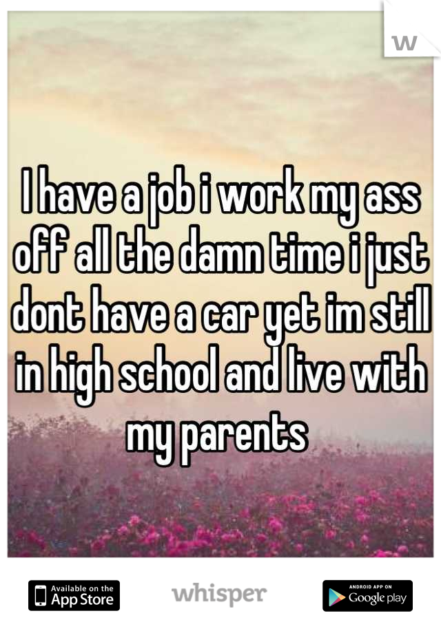 I have a job i work my ass off all the damn time i just dont have a car yet im still in high school and live with my parents 