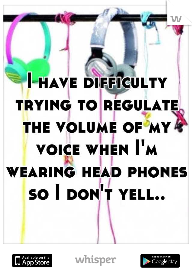 I have difficulty trying to regulate the volume of my voice when I'm wearing head phones so I don't yell..