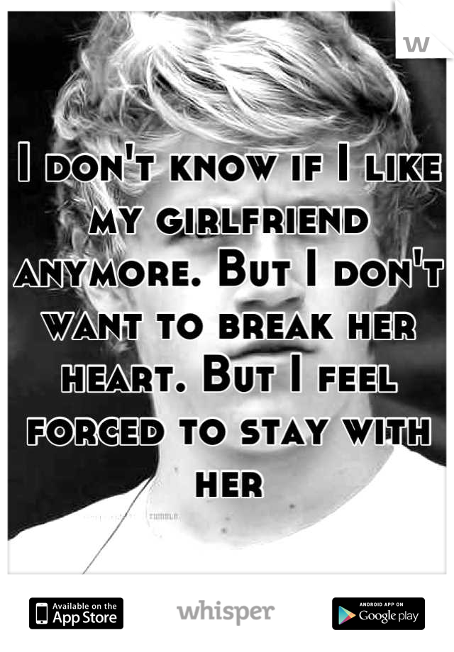 I don't know if I like my girlfriend anymore. But I don't want to break her heart. But I feel forced to stay with her