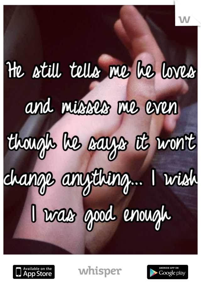 He still tells me he loves and misses me even though he says it won't change anything... I wish I was good enough