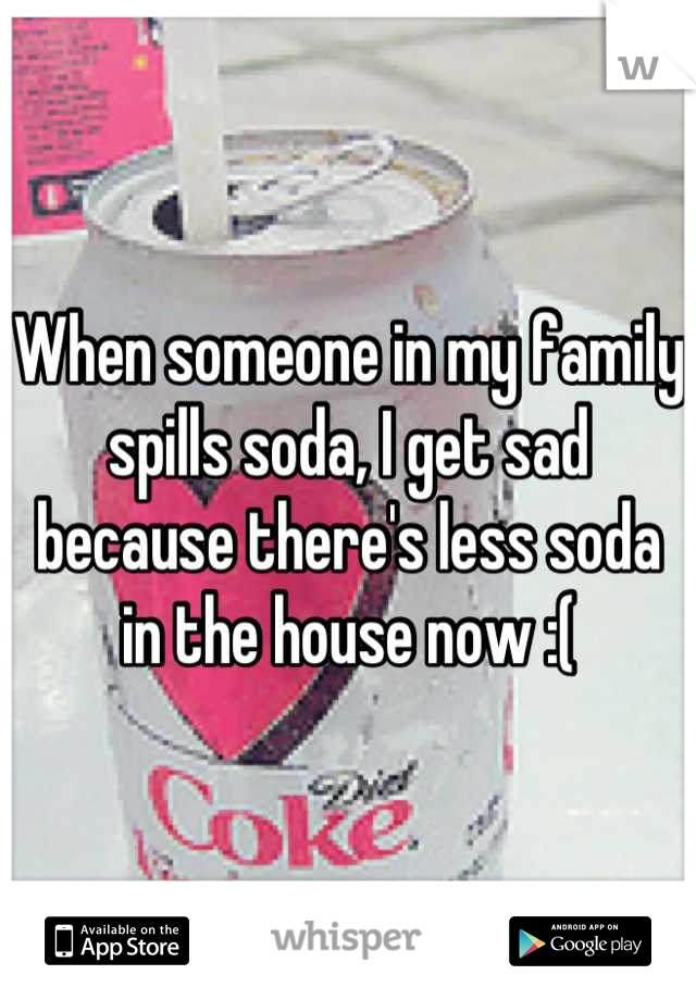 When someone in my family spills soda, I get sad because there's less soda in the house now :(