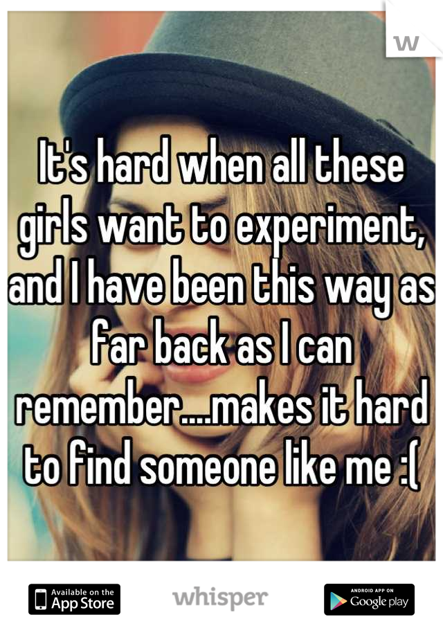 It's hard when all these girls want to experiment, and I have been this way as far back as I can remember....makes it hard to find someone like me :(