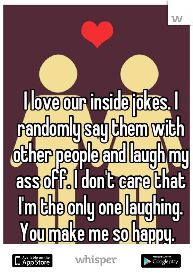 I love our inside jokes. I randomly say them with other people and laugh my ass off. I don't care that I'm the only one laughing. You make me so happy.  