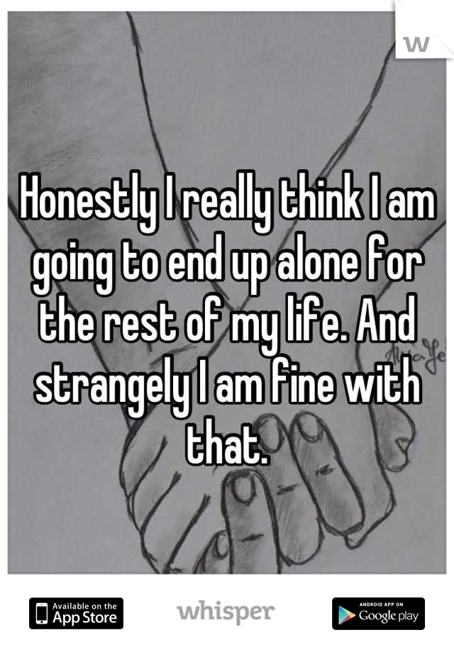 Honestly I really think I am going to end up alone for the rest of my life. And strangely I am fine with that.