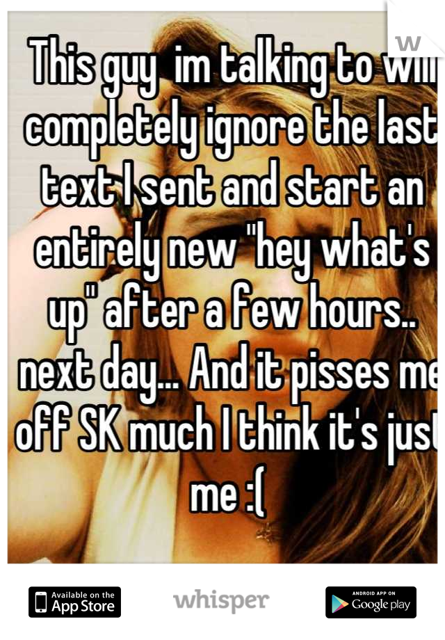 This guy  im talking to will completely ignore the last text I sent and start an entirely new "hey what's up" after a few hours.. next day... And it pisses me off SK much I think it's just me :( 
