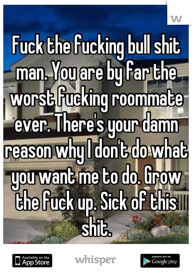 Fuck the fucking bull shit man. You are by far the worst fucking roommate ever. There's your damn reason why I don't do what you want me to do. Grow the fuck up. Sick of this shit.