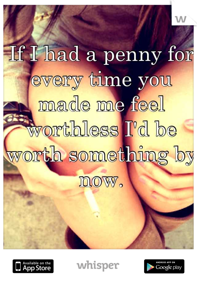 If I had a penny for every time you made me feel worthless I'd be worth something by now.