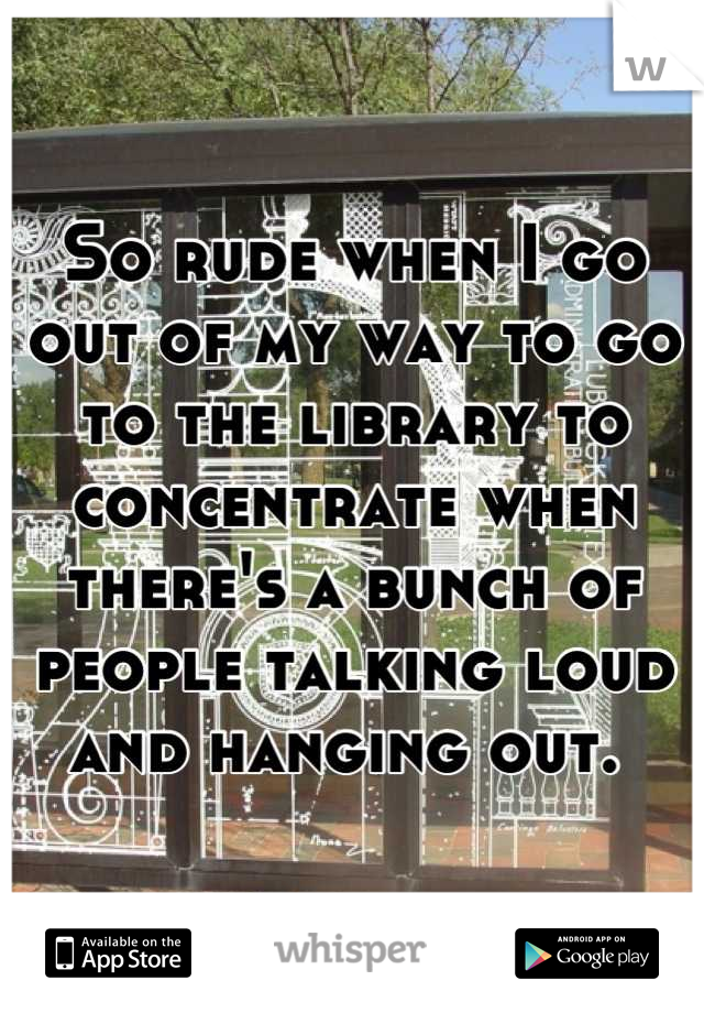 So rude when I go out of my way to go to the library to concentrate when there's a bunch of people talking loud and hanging out. 