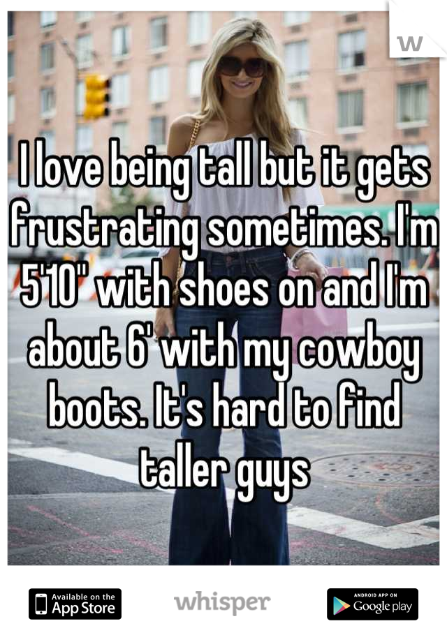 I love being tall but it gets frustrating sometimes. I'm 5'10" with shoes on and I'm about 6' with my cowboy boots. It's hard to find taller guys