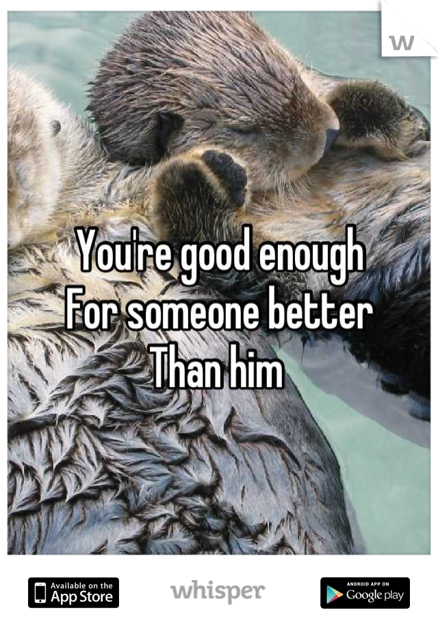You're good enough
For someone better 
Than him 