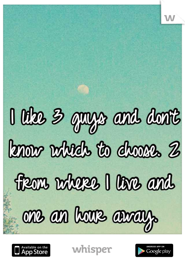 I like 3 guys and don't know which to choose. 2 from where I live and one an hour away. 