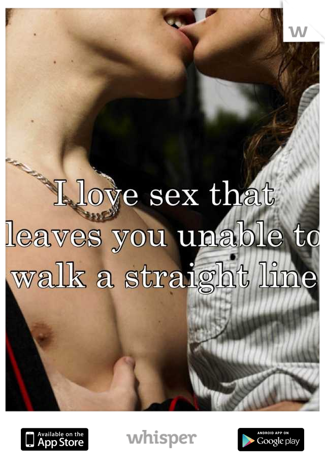 I love sex that leaves you unable to walk a straight line