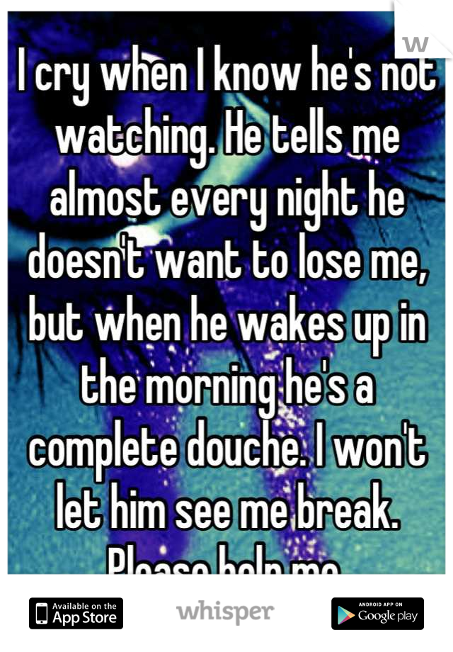 I cry when I know he's not watching. He tells me almost every night he doesn't want to lose me, but when he wakes up in the morning he's a complete douche. I won't let him see me break. Please help me.