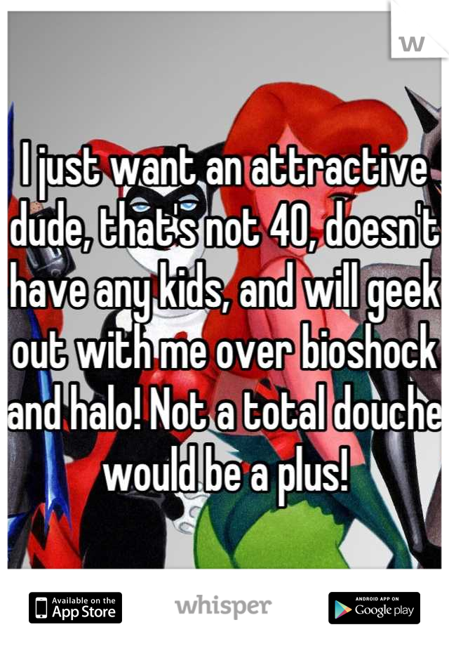I just want an attractive dude, that's not 40, doesn't have any kids, and will geek out with me over bioshock and halo! Not a total douche would be a plus!