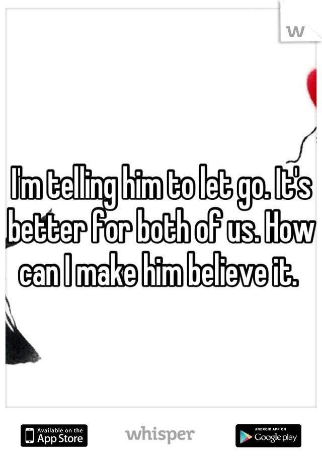 I'm telling him to let go. It's better for both of us. How can I make him believe it. 