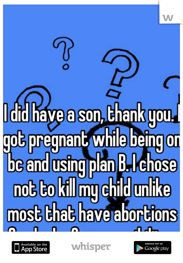 I did have a son, thank you. I got pregnant while being on bc and using plan B. I chose not to kill my child unlike most that have abortions for lack of responsibility. 