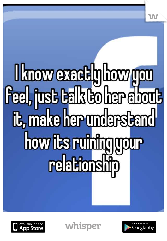 I know exactly how you feel, just talk to her about it, make her understand how its ruining your relationship