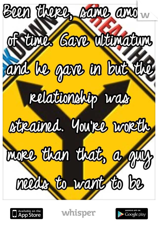 Been there, same amount of time. Gave ultimatum and he gave in but the relationship was strained. You're worth more than that, a guy needs to want to be with you more than anyone else. Hope that helps.