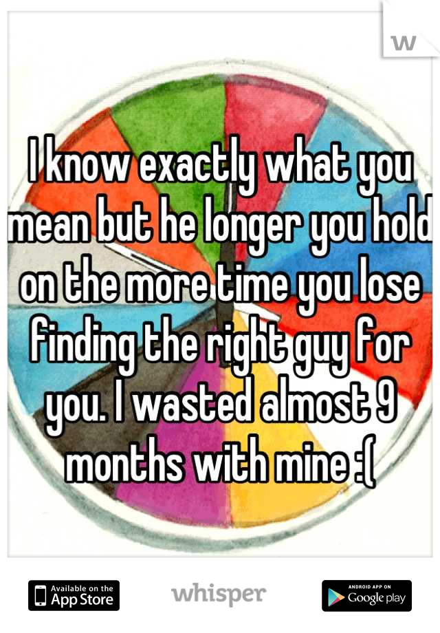 I know exactly what you mean but he longer you hold on the more time you lose finding the right guy for you. I wasted almost 9 months with mine :(