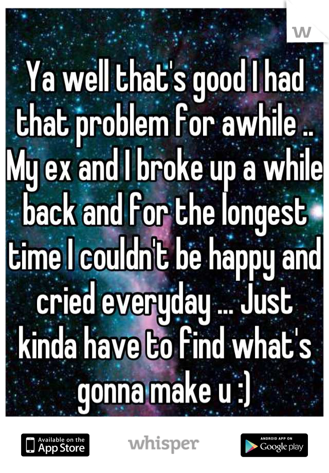 Ya well that's good I had that problem for awhile .. My ex and I broke up a while back and for the longest time I couldn't be happy and cried everyday ... Just kinda have to find what's gonna make u :)