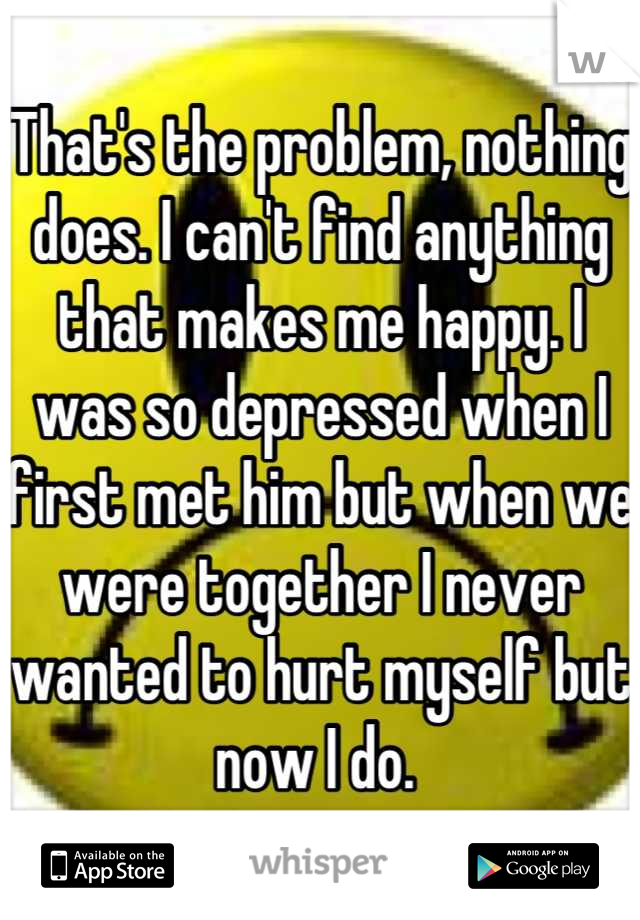 That's the problem, nothing does. I can't find anything that makes me happy. I was so depressed when I first met him but when we were together I never wanted to hurt myself but now I do. 