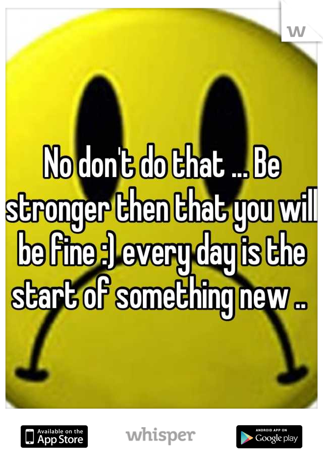 No don't do that ... Be stronger then that you will be fine :) every day is the start of something new .. 