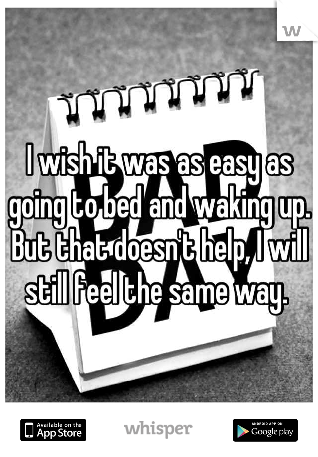 I wish it was as easy as going to bed and waking up. But that doesn't help, I will still feel the same way. 