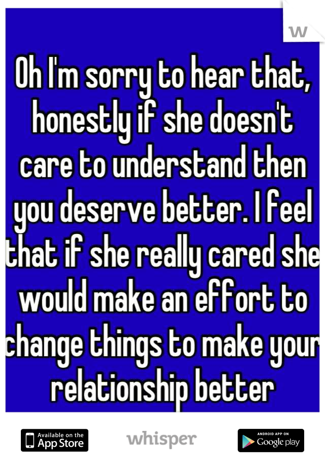 Oh I'm sorry to hear that, honestly if she doesn't care to understand then you deserve better. I feel that if she really cared she would make an effort to change things to make your relationship better