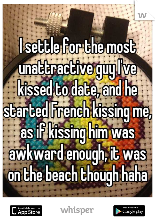 I settle for the most unattractive guy I've kissed to date, and he started French kissing me, as if kissing him was awkward enough, it was on the beach though haha