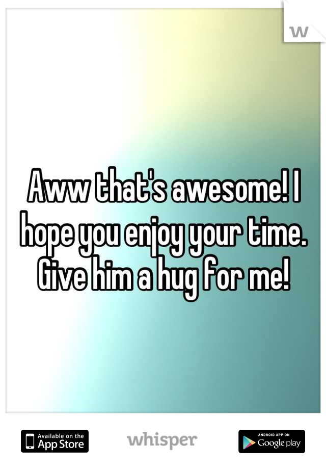 Aww that's awesome! I hope you enjoy your time. Give him a hug for me!