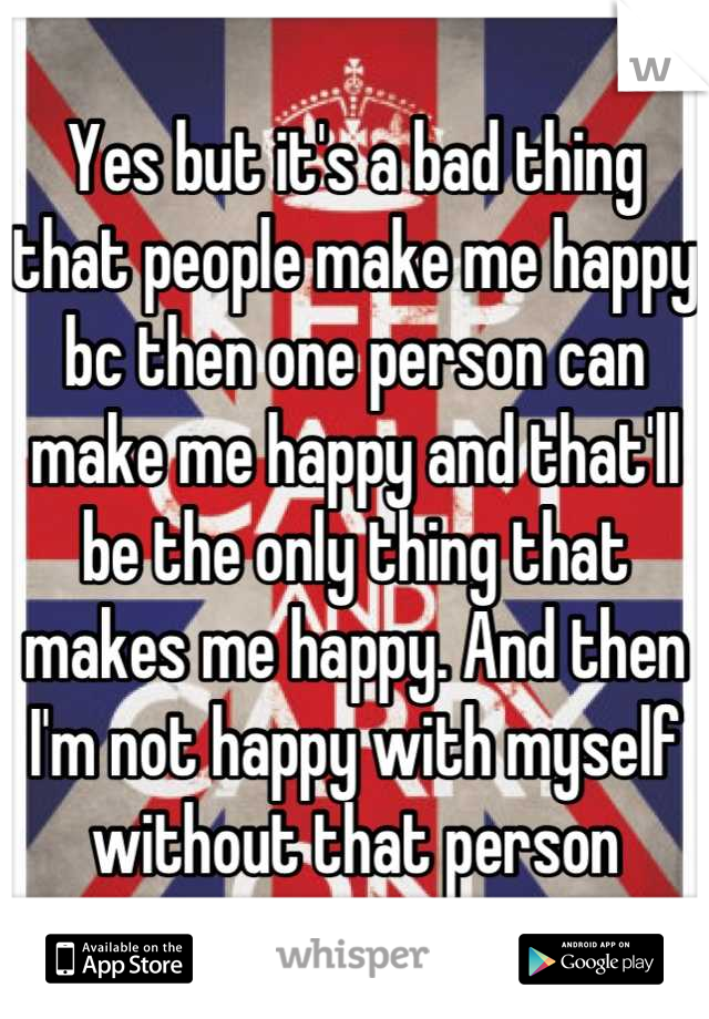 Yes but it's a bad thing that people make me happy bc then one person can make me happy and that'll be the only thing that makes me happy. And then I'm not happy with myself without that person