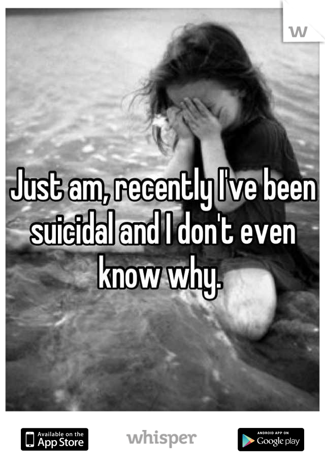 Just am, recently I've been suicidal and I don't even know why. 