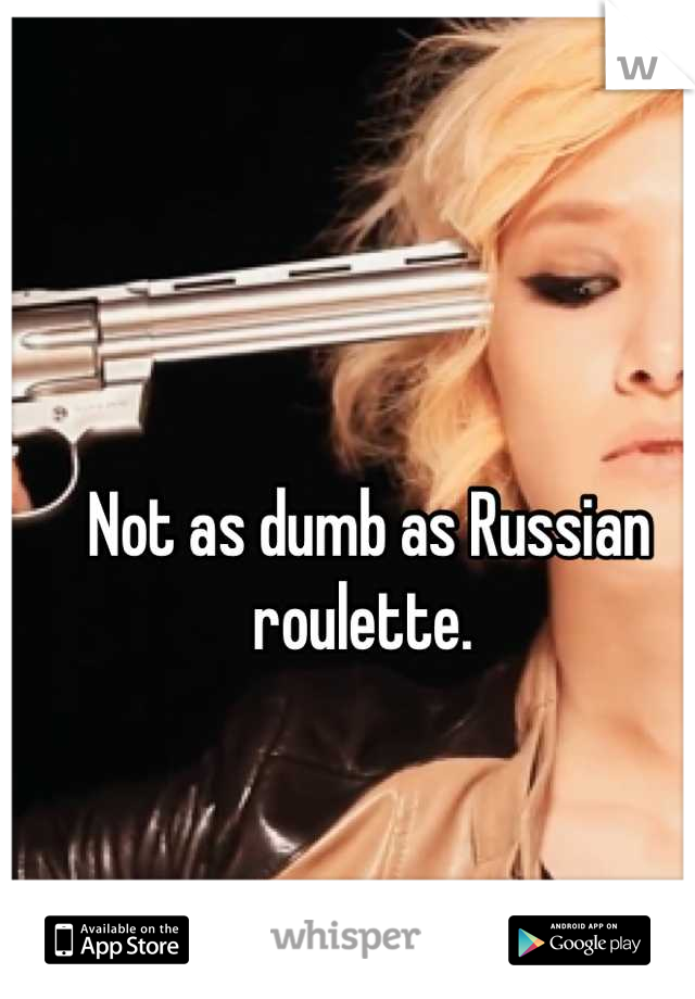 Not as dumb as Russian roulette. 